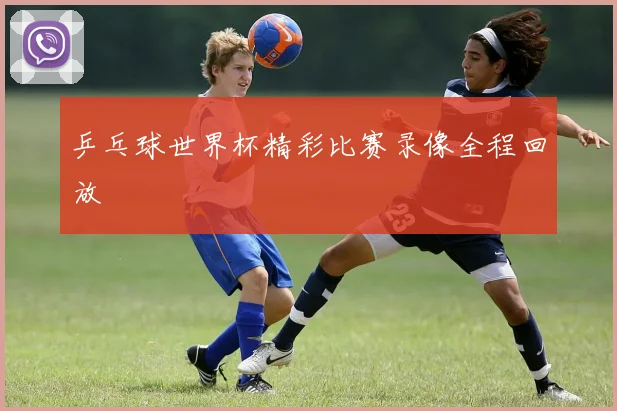 乒乓球世界杯精彩比赛录像全程回放