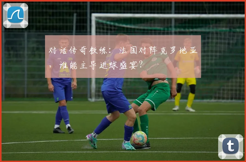 对话传奇教练：法国对阵克罗地亚，谁能主导进球盛宴？