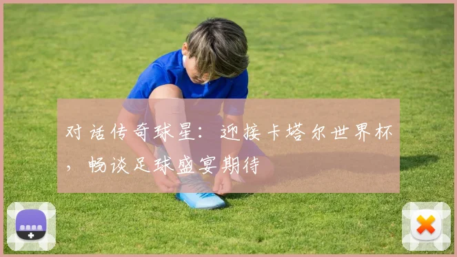 对话传奇球星:迎接卡塔尔世界杯,畅谈足球盛宴期待