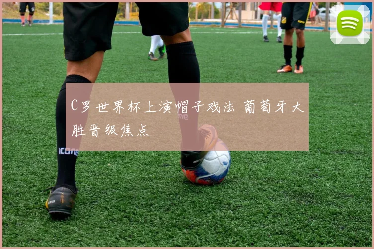 C罗世界杯上演帽子戏法 葡萄牙大胜晋级焦点