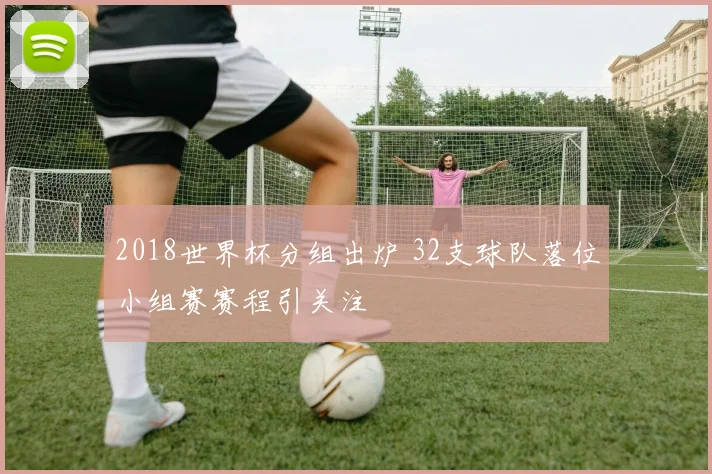 2018世界杯分组出炉 32支球队落位小组赛赛程引关注