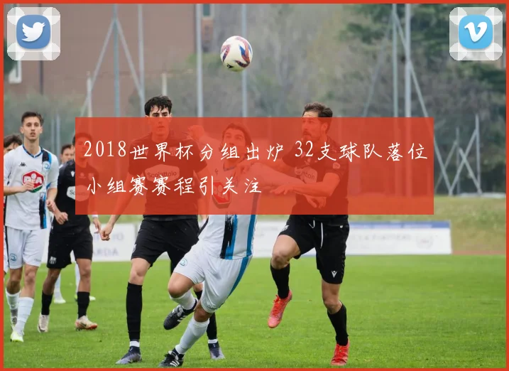 2018世界杯分组出炉 32支球队落位小组赛赛程引关注