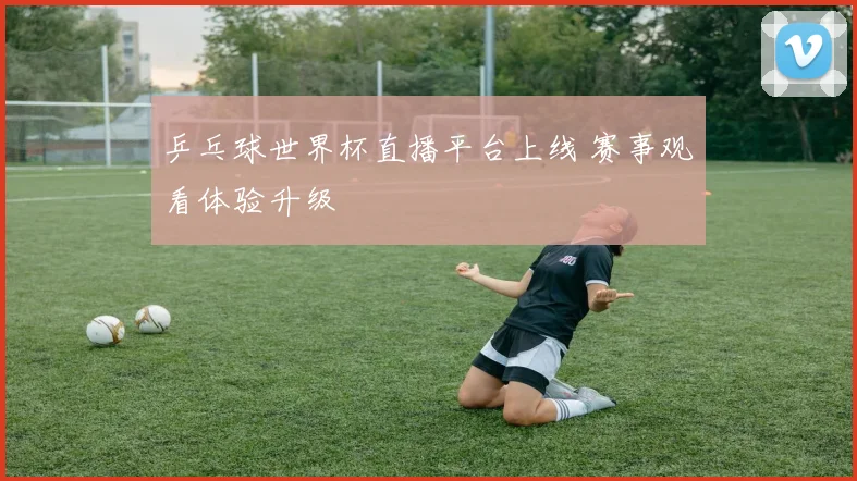 乒乓球世界杯直播平台上线 赛事观看体验升级